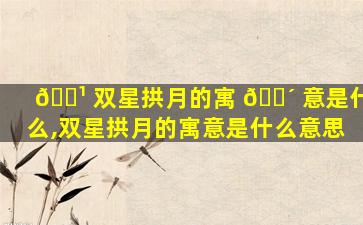 🌹 双星拱月的寓 🐴 意是什么,双星拱月的寓意是什么意思